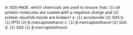 In SDS-PAGE, which chemicals are used to ensure that: (1) all protein molecules are coated with a negative charge and (2) protein disulfide bonds are broken? a. (1) acrylamide (2) SDS b. (1) IPTG (2) β-mercaptoethanol c. (1) β-mercaptoethanol (2) SDS d. (1) SDS (2) β-mercaptoethanol