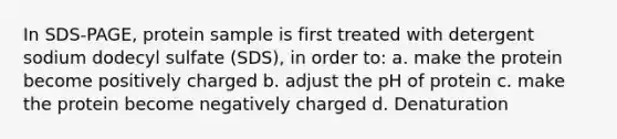 In SDS-PAGE, protein sample is first treated with detergent sodium dodecyl sulfate (SDS), in order to: a. make the protein become positively charged b. adjust the pH of protein c. make the protein become negatively charged d. Denaturation