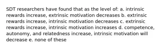 SDT researchers have found that as the level of: a. intrinsic rewards increase, extrinsic motivation decreases b. extrinsic rewards increase, intrinsic motivation decreases c. extrinsic rewards increase, intrinsic motivation increases d. competence, autonomy, and relatedness increase, intrinsic motivation will decrease e. none of these