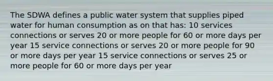 The SDWA defines a public water system that supplies piped water for human consumption as on that has: 10 services connections or serves 20 or more people for 60 or more days per year 15 service connections or serves 20 or more people for 90 or more days per year 15 service connections or serves 25 or more people for 60 or more days per year