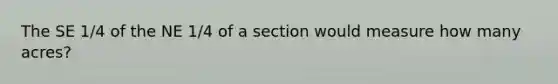 The SE 1/4 of the NE 1/4 of a section would measure how many acres?