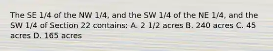 The SE 1/4 of the NW 1/4, and the SW 1/4 of the NE 1/4, and the SW 1/4 of Section 22 contains: A. 2 1/2 acres B. 240 acres C. 45 acres D. 165 acres