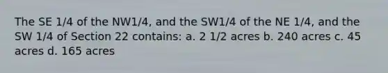 The SE 1/4 of the NW1/4, and the SW1/4 of the NE 1/4, and the SW 1/4 of Section 22 contains: a. 2 1/2 acres b. 240 acres c. 45 acres d. 165 acres