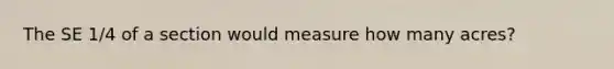 The SE 1/4 of a section would measure how many acres?