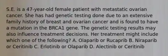 S.E. is a 47-year-old female patient with metastatic ovarian cancer. She has had genetic testing done due to an extensive family history of breast and ovarian cancer and is found to have a mutation in the BRCA1 gene. The genetic testing results may also influence treatment decisions. Her treatment might include which one of the following? A. Olaparib or Rucaprib B. Niraparib or Ceritinib C. Erlotinib or Olaparib D. Alectinib or Ceritinib