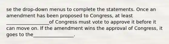 se the drop-down menus to complete the statements. Once an amendment has been proposed to Congress, at least __________________of Congress must vote to approve it before it can move on. If the amendment wins the approval of Congress, it goes to the_________________.