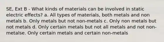 SE, Ext B - What kinds of materials can be involved in static electric effects? a. All types of materials, both metals and non metals b. Only metals but not non-metals c. Only non metals but not metals d. Only certain metals but not all metals and not non-metalse. Only certain metals and certain non-metals