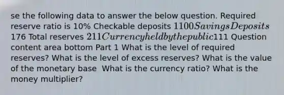 se the following data to answer the below question. Required reserve ratio is​ 10% Checkable deposits ​1100 Savings Deposits ​176 Total reserves ​211 Currency held by the public ​111 Question content area bottom Part 1 What is the level of required​ reserves? What is the level of excess​ reserves? What is the value of the monetary base ​ What is the currency ​ratio? What is the money​ multiplier? ​