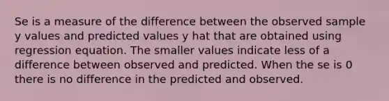 Se is a measure of the difference between the observed sample y values and predicted values y hat that are obtained using regression equation. The smaller values indicate less of a difference between observed and predicted. When the se is 0 there is no difference in the predicted and observed.