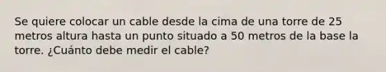 Se quiere colocar un cable desde la cima de una torre de 25 metros altura hasta un punto situado a 50 metros de la base la torre. ¿Cuánto debe medir el cable?