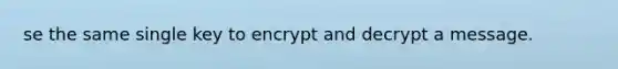 se the same single key to encrypt and decrypt a message.