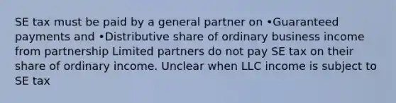 SE tax must be paid by a general partner on •Guaranteed payments and •Distributive share of ordinary business income from partnership Limited partners do not pay SE tax on their share of ordinary income. Unclear when LLC income is subject to SE tax