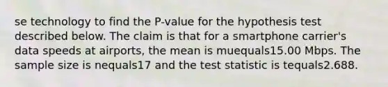 se technology to find the​ P-value for the hypothesis test described below. The claim is that for a smartphone​ carrier's data speeds at​ airports, the mean is muequals15.00 Mbps. The sample size is nequals17 and the test statistic is tequals2.688.