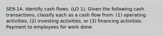 SE9-1A. Identify cash flows. (LO 1). Given the following cash transactions, classify each as a cash flow from: (1) operating activities, (2) investing activities, or (3) financing activities. Payment to employees for work done