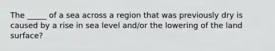 The _____ of a sea across a region that was previously dry is caused by a rise in sea level and/or the lowering of the land surface?