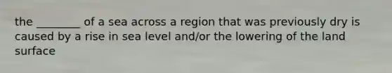 the ________ of a sea across a region that was previously dry is caused by a rise in sea level and/or the lowering of the land surface