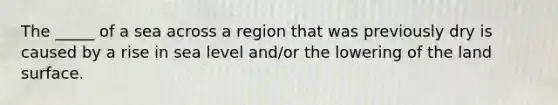 The _____ of a sea across a region that was previously dry is caused by a rise in sea level and/or the lowering of the land surface.