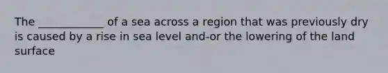 The ____________ of a sea across a region that was previously dry is caused by a rise in sea level and-or the lowering of the land surface