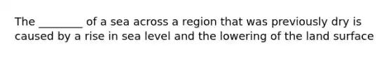 The ________ of a sea across a region that was previously dry is caused by a rise in sea level and the lowering of the land surface