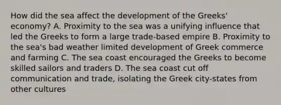 How did the sea affect the development of the Greeks' economy? A. Proximity to the sea was a unifying influence that led the Greeks to form a large trade-based empire B. Proximity to the sea's bad weather limited development of Greek commerce and farming C. The sea coast encouraged the Greeks to become skilled sailors and traders D. The sea coast cut off communication and trade, isolating the Greek city-states from other cultures