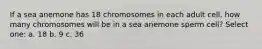 If a sea anemone has 18 chromosomes in each adult cell, how many chromosomes will be in a sea anemone sperm cell? Select one: a. 18 b. 9 c. 36