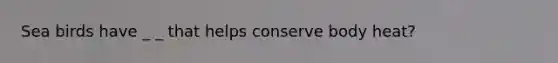 Sea birds have _ _ that helps conserve body heat?