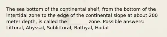 The sea bottom of the continental shelf, from the bottom of the intertidal zone to the edge of the continental slope at about 200 meter depth, is called the ________ zone. Possible answers: Littoral, Abyssal, Sublittoral, Bathyal, Hadal