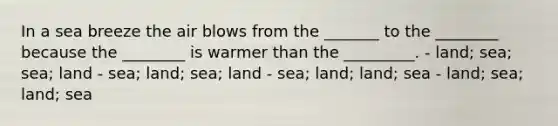 In a sea breeze the air blows from the _______ to the ________ because the ________ is warmer than the _________. - land; sea; sea; land - sea; land; sea; land - sea; land; land; sea - land; sea; land; sea