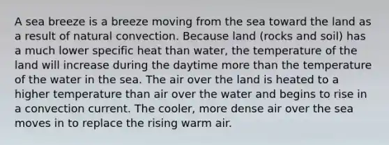 A sea breeze is a breeze moving from the sea toward the land as a result of natural convection. Because land (rocks and soil) has a much lower specific heat than water, the temperature of the land will increase during the daytime more than the temperature of the water in the sea. The air over the land is heated to a higher temperature than air over the water and begins to rise in a convection current. The cooler, more dense air over the sea moves in to replace the rising warm air.