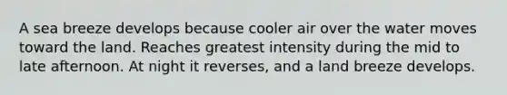 A sea breeze develops because cooler air over the water moves toward the land. Reaches greatest intensity during the mid to late afternoon. At night it reverses, and a land breeze develops.