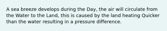 A sea breeze develops during the Day, the air will circulate from the Water to the Land, this is caused by the land heating Quicker than the water resulting in a pressure difference.