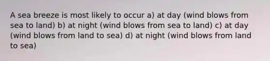 A sea breeze is most likely to occur a) at day (wind blows from sea to land) b) at night (wind blows from sea to land) c) at day (wind blows from land to sea) d) at night (wind blows from land to sea)