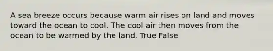 A sea breeze occurs because warm air rises on land and moves toward the ocean to cool. The cool air then moves from the ocean to be warmed by the land. True False