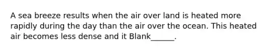 A sea breeze results when the air over land is heated more rapidly during the day than the air over the ocean. This heated air becomes less dense and it Blank______.