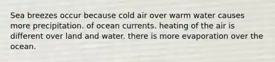 Sea breezes occur because cold air over warm water causes more precipitation. of ocean currents. heating of the air is different over land and water. there is more evaporation over the ocean.