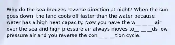 Why do the sea breezes reverse direction at night? When the sun goes down, the land cools off faster than the water because water has a high heat capacity. Now you have the w__ __ __ air over the sea and high pressure air always moves to__ __ __ds low pressure air and you reverse the con__ __ __tion cycle.