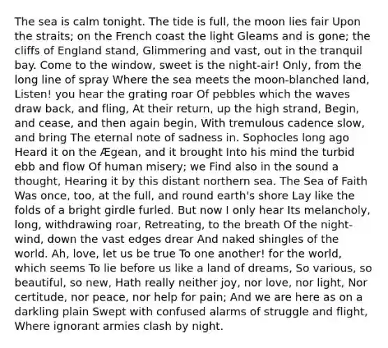 The sea is calm tonight. The tide is full, the moon lies fair Upon the straits; on the French coast the light Gleams and is gone; the cliffs of England stand, Glimmering and vast, out in the tranquil bay. Come to the window, sweet is the night-air! Only, from the long line of spray Where the sea meets the moon-blanched land, Listen! you hear the grating roar Of pebbles which the waves draw back, and fling, At their return, up the high strand, Begin, and cease, and then again begin, With tremulous cadence slow, and bring The eternal note of sadness in. Sophocles long ago Heard it on the Ægean, and it brought Into his mind the turbid ebb and flow Of human misery; we Find also in the sound a thought, Hearing it by this distant northern sea. The Sea of Faith Was once, too, at the full, and round earth's shore Lay like the folds of a bright girdle furled. But now I only hear Its melancholy, long, withdrawing roar, Retreating, to the breath Of the night-wind, down the vast edges drear And naked shingles of the world. Ah, love, let us be true To one another! for the world, which seems To lie before us like a land of dreams, So various, so beautiful, so new, Hath really neither joy, nor love, nor light, Nor certitude, nor peace, nor help for pain; And we are here as on a darkling plain Swept with confused alarms of struggle and flight, Where ignorant armies clash by night.