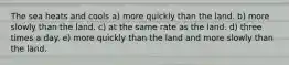 The sea heats and cools a) more quickly than the land. b) more slowly than the land. c) at the same rate as the land. d) three times a day. e) more quickly than the land and more slowly than the land.