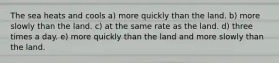 The sea heats and cools a) more quickly than the land. b) more slowly than the land. c) at the same rate as the land. d) three times a day. e) more quickly than the land and more slowly than the land.