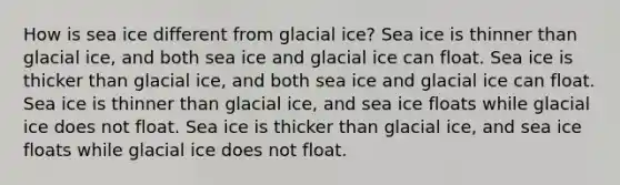 How is sea ice different from glacial ice? Sea ice is thinner than glacial ice, and both sea ice and glacial ice can float. Sea ice is thicker than glacial ice, and both sea ice and glacial ice can float. Sea ice is thinner than glacial ice, and sea ice floats while glacial ice does not float. Sea ice is thicker than glacial ice, and sea ice floats while glacial ice does not float.