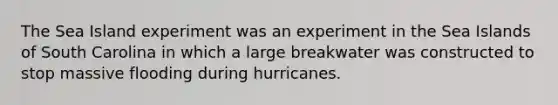 The Sea Island experiment was an experiment in the Sea Islands of South Carolina in which a large breakwater was constructed to stop massive flooding during hurricanes.