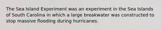 The Sea Island Experiment was an experiment in the Sea Islands of South Carolina in which a large breakwater was constructed to stop massive flooding during hurricanes.