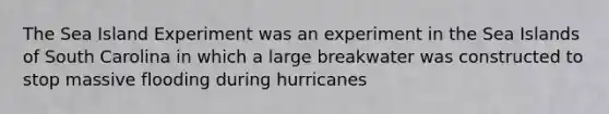 The Sea Island Experiment was an experiment in the Sea Islands of South Carolina in which a large breakwater was constructed to stop massive flooding during hurricanes