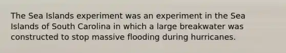 The Sea Islands experiment was an experiment in the Sea Islands of South Carolina in which a large breakwater was constructed to stop massive flooding during hurricanes.