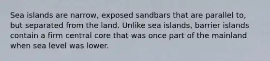 Sea islands are narrow, exposed sandbars that are parallel to, but separated from the land. Unlike sea islands, barrier islands contain a firm central core that was once part of the mainland when sea level was lower.