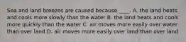 Sea and land breezes are caused because ____. A. the land heats and cools more slowly than the water B. the land heats and cools more quickly than the water C. air moves more easily over water than over land D. air moves more easily over land than over land