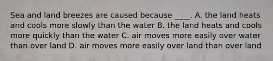 Sea and land breezes are caused because ____. A. the land heats and cools more slowly than the water B. the land heats and cools more quickly than the water C. air moves more easily over water than over land D. air moves more easily over land than over land