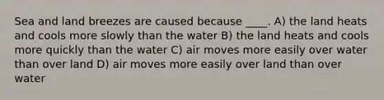 Sea and land breezes are caused because ____. A) the land heats and cools more slowly than the water B) the land heats and cools more quickly than the water C) air moves more easily over water than over land D) air moves more easily over land than over water