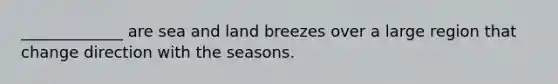 _____________ are sea and land breezes over a large region that change direction with the seasons.