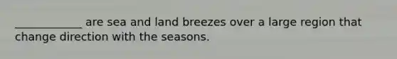 ____________ are sea and land breezes over a large region that change direction with the seasons.